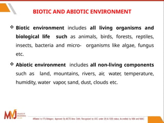 15
BIOTIC AND ABIOTIC ENVIRONMENT
 Biotic environment includes all living organisms and
biological life such as animals, birds, forests, reptiles,
insects, bacteria and micro- organisms like algae, fungus
etc.
 Abiotic environment includes all non-living components
such as land, mountains, rivers, air, water, temperature,
humidity, water vapor, sand, dust, clouds etc.
 