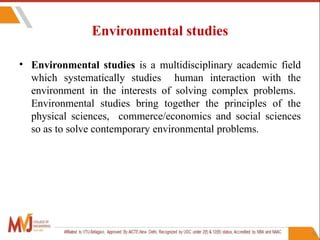 16
Environmental studies
• Environmental studies is a multidisciplinary academic field
which systematically studies human interaction with the
environment in the interests of solving complex problems.
Environmental studies bring together the principles of the
physical sciences, commerce/economics and social sciences
so as to solve contemporary environmental problems.
 