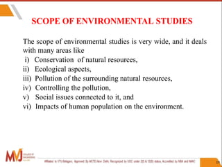 SCOPE OF ENVIRONMENTAL STUDIES
19
The scope of environmental studies is very wide, and it deals
with many areas like
i) Conservation of natural resources,
ii) Ecological aspects,
iii) Pollution of the surrounding natural resources,
iv) Controlling the pollution,
v) Social issues connected to it, and
vi) Impacts of human population on the environment.
 