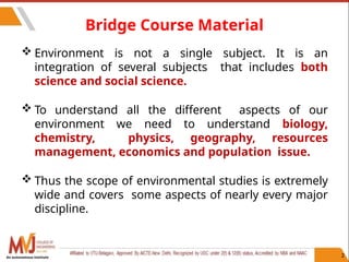 Bridge Course Material
 Environment is not a single subject. It is an
integration of several subjects that includes both
science and social science.
 To understand all the different aspects of our
environment we need to understand biology,
chemistry, physics, geography, resources
management, economics and population issue.
 Thus the scope of environmental studies is extremely
wide and covers some aspects of nearly every major
discipline.
2
An autonomous institute
 