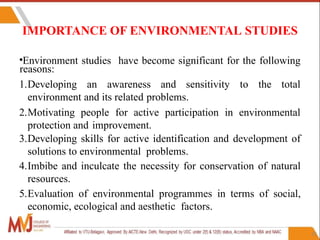 21
IMPORTANCE OF ENVIRONMENTAL STUDIES
•Environment studies have become significant for the following
reasons:
1.Developing an awareness and sensitivity to the total
environment and its related problems.
2.Motivating people for active participation in environmental
protection and improvement.
3.Developing skills for active identification and development of
solutions to environmental problems.
4.Imbibe and inculcate the necessity for conservation of natural
resources.
5.Evaluation of environmental programmes in terms of social,
economic, ecological and aesthetic factors.
 