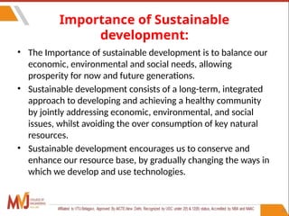 23
Importance of Sustainable
development:
• The Importance of sustainable development is to balance our
economic, environmental and social needs, allowing
prosperity for now and future generations.
• Sustainable development consists of a long-term, integrated
approach to developing and achieving a healthy community
by jointly addressing economic, environmental, and social
issues, whilst avoiding the over consumption of key natural
resources.
• Sustainable development encourages us to conserve and
enhance our resource base, by gradually changing the ways in
which we develop and use technologies.
 