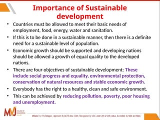 24
Importance of Sustainable
development
• Countries must be allowed to meet their basic needs of
employment, food, energy, water and sanitation.
• If this is to be done in a sustainable manner, then there is a definite
need for a sustainable level of population.
• Economic growth should be supported and developing nations
should be allowed a growth of equal quality to the developed
nations.
• There are four objectives of sustainable development: These
include social progress and equality, environmental protection,
conservation of natural resources and stable economic growth.
• Everybody has the right to a healthy, clean and safe environment.
• This can be achieved by reducing pollution, poverty, poor housing
and unemployment.
 
