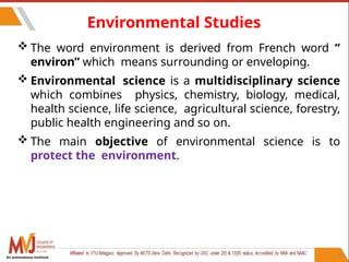 Environmental Studies
 The word environment is derived from French word “
environ” which means surrounding or enveloping.
 Environmental science is a multidisciplinary science
which combines physics, chemistry, biology, medical,
health science, life science, agricultural science, forestry,
public health engineering and so on.
 The main objective of environmental science is to
protect the environment.
25
An autonomous institute
 