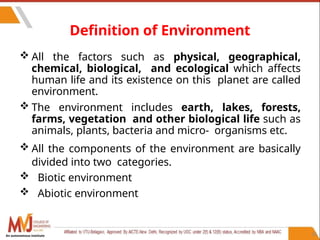 Definition of Environment
 All the factors such as physical, geographical,
chemical, biological, and ecological which affects
human life and its existence on this planet are called
environment.
 The environment includes earth, lakes, forests,
farms, vegetation and other biological life such as
animals, plants, bacteria and micro- organisms etc.
 All the components of the environment are basically
divided into two categories.
 Biotic environment
 Abiotic environment
26
An autonomous institute
 