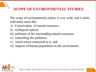 SCOPE OF ENVIRONMENTAL STUDIES
28
The scope of environmental studies is very wide, and it deals
with many areas like
i) Conservation of natural resources,
ii) ecological aspects,
iii) pollution of the surrounding natural resources,
iv) controlling the pollution,
v) social issues connected to it, and
vi) impacts of human population on the environment.
An autonomous institute
 