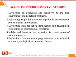 29
SCOPE OF ENVIRONMENTAL STUDIES
An autonomous institute
1.Developing an awareness and sensitivity to the total
environment and its related problems.
2.Motivating people for active participation in environmental
protection and improvement.
3.Developing skills for active identification and development
of solutions to environmental problems.
4.Imbibe and inculcate the necessity for conservation of
natural resources.
5.Evaluation of environmental programmes in terms of social,
economic, ecological and aesthetic factors.
 