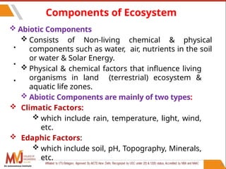 32
Components of Ecosystem
•
•
•
 Abiotic Components
 Consists of Non-living chemical & physical
components such as water, air, nutrients in the soil
or water & Solar Energy.
 Physical & chemical factors that influence living
organisms in land (terrestrial) ecosystem &
aquatic life zones.
 Abiotic Components are mainly of two types:
 Climatic Factors:
 which include rain, temperature, light, wind,
etc.
 Edaphic Factors:
 which include soil, pH, Topography, Minerals,
etc.
An autonomous institute
 