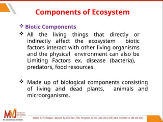 33
 Biotic Components
 All the living things that directly or
indirectly affect the ecosystem biotic
factors interact with other living organisms
and the physical environment can also be
Limiting Factors ex. disease (bacteria),
predators, food resources.
 Made up of biological components consisting
of living and dead plants, animals and
microorganisms.
Components of Ecosystem
An autonomous institute
 