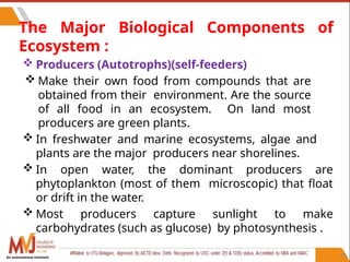 34
The Major Biological Components of
Ecosystem :
 Producers (Autotrophs)(self-feeders)
 Make their own food from compounds that are
obtained from their environment. Are the source
of all food in an ecosystem. On land most
producers are green plants.
 In freshwater and marine ecosystems, algae and
plants are the major producers near shorelines.
 In open water, the dominant producers are
phytoplankton (most of them microscopic) that float
or drift in the water.
 Most producers capture sunlight to make
carbohydrates (such as glucose) by photosynthesis .
An autonomous institute
 