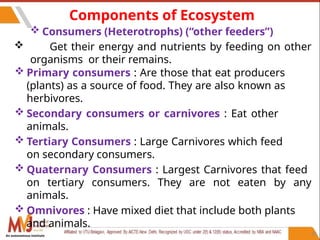 35
Components of Ecosystem
 Consumers (Heterotrophs) (“other feeders”)
 Get their energy and nutrients by feeding on other
organisms or their remains.
 Primary consumers : Are those that eat producers
(plants) as a source of food. They are also known as
herbivores.
 Secondary consumers or carnivores : Eat other
animals.
 Tertiary Consumers : Large Carnivores which feed
on secondary consumers.
 Quaternary Consumers : Largest Carnivores that feed
on tertiary consumers. They are not eaten by any
animals.
 Omnivores : Have mixed diet that include both plants
and animals.
An autonomous institute
 