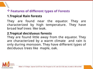  Features of different types of Forests
1.Tropical Rain forests
They are found near the equator. They are
characterized by high temperature. They have
broad leaf trees like teak.
2.Tropical deciduous forests
They are found little away from the equator. They
are characterized by a warm climate and rain is
only during monsoon. They have different types of
deciduous trees like maple, oak.
38
An autonomous institute
 