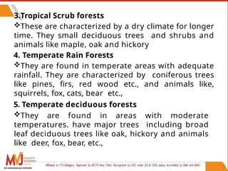 39
3.Tropical Scrub forests
These are characterized by a dry climate for longer
time. They small deciduous trees and shrubs and
animals like maple, oak and hickory
4. Temperate Rain Forests
They are found in temperate areas with adequate
rainfall. They are characterized by coniferous trees
like pines, firs, red wood etc., and animals like,
squirrels, fox, cats, bear etc.,
5. Temperate deciduous forests
They are found in areas with moderate
temperatures. have major trees including broad
leaf deciduous trees like oak, hickory and animals
like deer, fox, bear, etc.,
An autonomous institute
 