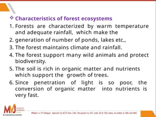 40
 Characteristics of forest ecosystems
1. Forests are characterized by warm temperature
and adequate rainfall, which make the
2. generation of number of ponds, lakes etc.,
3. The forest maintains climate and rainfall.
4. The forest support many wild animals and protect
biodiversity.
5. The soil is rich in organic matter and nutrients
which support the growth of trees.
6. Since penetration of light is so poor, the
conversion of organic matter into nutrients is
very fast.
An autonomous institute
 