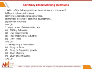 44
Certainty Based Marking Questions
1. Which of the following statements about forest is not correct?
(a) Forest reduces soil erosion.
(b) Provides recreational opportunities.
(c) Provides a source of economic development.
(d) None of the above.
Ans. (d)
2. Major causes of deforestation are:
(a) Shifting Cultivation
(b) Fuel requirements
(c) Raw materials for industries
(d) All of these
Ans. (b)
3. Demography is the study of:
(e) Study on forest
(f) Study on Population growth
(g) Study of rivers
(h) Study of earthquakes
Ans. (b)
An autonomous institute
 