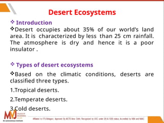 45
Desert Ecosystems
 Introduction
Desert occupies about 35% of our world’s land
area. It is characterized by less than 25 cm rainfall.
The atmosphere is dry and hence it is a poor
insulator .
 Types of desert ecosystems
Based on the climatic conditions, deserts are
classified three types.
1.Tropical deserts.
2.Temperate deserts.
3.Cold deserts.
An autonomous institute
 