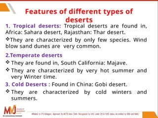46
1. Tropical deserts: Tropical deserts are found in,
Africa: Sahara desert, Rajasthan: Thar desert.
They are characterized by only few species. Wind
blow sand dunes are very common.
2.Temperate deserts
 They are found in, South California: Majave.
 They are characterized by very hot summer and
very Winter time.
3. Cold Deserts : Found in China: Gobi desert.
 They are characterized by cold winters and
summers.
Features of different types of
deserts
An autonomous institute
 