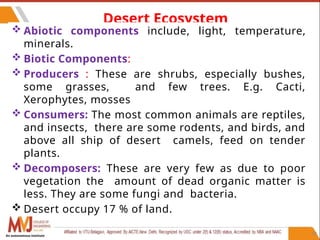 47
Desert Ecosystem
 Abiotic components include, light, temperature,
minerals.
 Biotic Components:
 Producers : These are shrubs, especially bushes,
some grasses, and few trees. E.g. Cacti,
Xerophytes, mosses
 Consumers: The most common animals are reptiles,
and insects, there are some rodents, and birds, and
above all ship of desert camels, feed on tender
plants.
 Decomposers: These are very few as due to poor
vegetation the amount of dead organic matter is
less. They are some fungi and bacteria.
 Desert occupy 17 % of land.
An autonomous institute
 