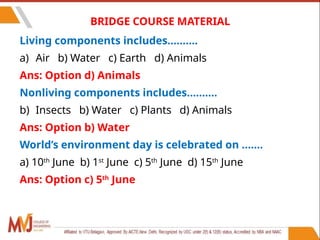 5
BRIDGE COURSE MATERIAL
Living components includes……….
a) Air b) Water c) Earth d) Animals
Ans: Option d) Animals
Nonliving components includes……….
b) Insects b) Water c) Plants d) Animals
Ans: Option b) Water
World’s environment day is celebrated on …….
a) 10th
June b) 1st
June c) 5th
June d) 15th
June
Ans: Option c) 5th
June
 