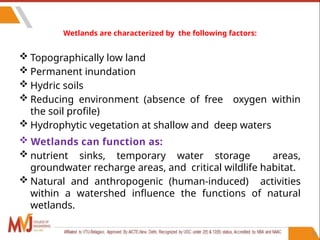 50
Wetlands are characterized by the following factors:
 Topographically low land
 Permanent inundation
 Hydric soils
 Reducing environment (absence of free oxygen within
the soil profile)
 Hydrophytic vegetation at shallow and deep waters
 Wetlands can function as:
 nutrient sinks, temporary water storage areas,
groundwater recharge areas, and critical wildlife habitat.
 Natural and anthropogenic (human-induced) activities
within a watershed influence the functions of natural
wetlands.
 