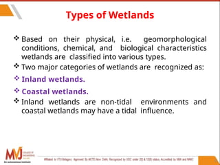 51
Types of Wetlands
 Based on their physical, i.e. geomorphological
conditions, chemical, and biological characteristics
wetlands are classified into various types.
 Two major categories of wetlands are recognized as:
 Inland wetlands.
 Coastal wetlands.
 Inland wetlands are non-tidal environments and
coastal wetlands may have a tidal influence.
An autonomous institute
 