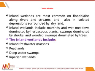 52
Inland wetlands
 Inland wetlands are most common on floodplains
along rivers and streams, and also in isolated
depressions surrounded by dry land.
 Inland wetlands include marshes and wet meadows
dominated by herbaceous plants, swamps dominated
by shrubs, and wooded swamps dominated by trees.
 The Inland wetlands include:
 Inland freshwater marshes
 Peat lands
 Deep-water swamps
 Riparian wetlands
An autonomous institute
 