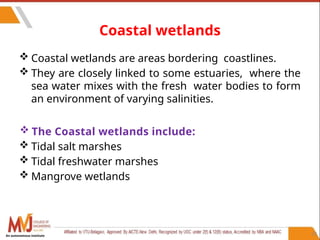 53
Coastal wetlands
 Coastal wetlands are areas bordering coastlines.
 They are closely linked to some estuaries, where the
sea water mixes with the fresh water bodies to form
an environment of varying salinities.
 The Coastal wetlands include:
 Tidal salt marshes
 Tidal freshwater marshes
 Mangrove wetlands
An autonomous institute
 