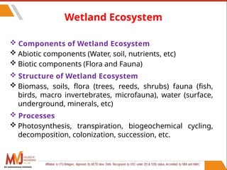 55
Wetland Ecosystem
 Components of Wetland Ecosystem
 Abiotic components (Water, soil, nutrients, etc)
 Biotic components (Flora and Fauna)
 Structure of Wetland Ecosystem
 Biomass, soils, flora (trees, reeds, shrubs) fauna (fish,
birds, macro invertebrates, microfauna), water (surface,
underground, minerals, etc)
 Processes
 Photosynthesis, transpiration, biogeochemical cycling,
decomposition, colonization, succession, etc.
An autonomous institute
 