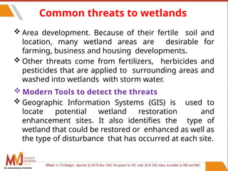 58
Common threats to wetlands
 Area development. Because of their fertile soil and
location, many wetland areas are desirable for
farming, business and housing developments.
 Other threats come from fertilizers, herbicides and
pesticides that are applied to surrounding areas and
washed into wetlands with storm water.
 Modern Tools to detect the threats
 Geographic Information Systems (GIS) is used to
locate potential wetland restoration and
enhancement sites. It also identifies the type of
wetland that could be restored or enhanced as well as
the type of disturbance that has occurred at each site.
An autonomous institute
 