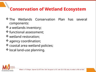59
Conservation of Wetland Ecosystem
 The Wetlands Conservation Plan has several
components:
 a wetlands inventory;
 functional assessment;
 wetland restoration;
 agency coordination;
 coastal area wetland policies;
 local land-use planning.
An autonomous institute
 