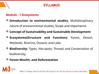 6
SYLLABUS
Module - 1 Ecosystems
 Introduction to environmental studies, Multidisciplinary
nature of environmental studies, Scope and importance.
 Concept of Sustainability and Sustainable Development
 Ecosystems(Structure and Function): Forest, Desert,
Wetlands, Riverine, Oceanic and Lake.
 Biodiversity: Types, Hot-spots; Threats and Conservation of
biodiversity,
 Forest Wealth, and Deforestation.
 