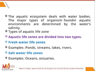 60
 The aquatic ecosystem deals with water bodies.
The major types of organism foundin aquatic
environments are determined by the water’s
salinity.
 Types of aquatic life zone
 Aquatic life zones are divided into two types.
 Fresh water life zones
 Examples :Ponds, streams, lakes, rivers.
 Salt water life zones
 Examples :Oceans, estuaries.
An autonomous institute
 