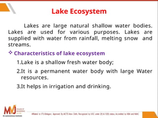 61
Lake Ecosystem
Lakes are large natural shallow water bodies.
Lakes are used for various purposes. Lakes are
supplied with water from rainfall, melting snow and
streams.
 Characteristics of lake ecosystem
1.Lake is a shallow fresh water body;
2.It is a permanent water body with large Water
resources.
3.It helps in irrigation and drinking.
An autonomous institute
 