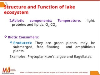 62
Structure and Function of lake
ecosystem
I.Abiotic components: Temperature, light,
proteins and lipids, O2 CO2
 Biotic Consumers:
 Producers: They are green plants, may. be
submerged, free floating and amphibious
plants.
Examples: Phytoplankton's, algae and flagellates.
An autonomous institute
 