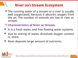 65
River (or) Stream Ecosystem
 The running water of a stream or a river is usually
well oxygenated, because it absorb’s oxygen from
the air. The number of animals are low in river or
stream.
 Characteristics of River or Stream.
 It is a fresh water, and free flowing water systems.
 Due to mixing of water, dissolved oxygen content
is. more.
 River deposits large amount of nutrients.
An autonomous institute
 