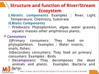 66
Structure and function of River/Stream
Ecosystem
I.Abiotic components Examples : River, Light,
Temperature, Chemistry, Substrate
II.Biotic Components
• Producers: Phytoplankton, algae, water grasses,
aquatic masses other amphibious plants.
 Consumers
(i)Primary consumers: They feed on
phytoplankton. Examples : Water insects,
snails, fishes:
(ii)Secondary consumers: They feed on primary
consumers Examples : Birds
• Decomposers: They decomposes the dead
animals and plants. Examples :Bacteria and
fungi.
An autonomous institute
 