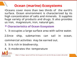 67
•Oceans cover more than two thirds of the earth’s
surface. Ocean environment is characterized by its
high concentration of salts and minerals. It supplies
huge variety of products and drugs. It also provides
us iron, magnesium, iron, natural gas.
 Characteristics of Ocean Ecosystem
1. It occupies a large surface area with saline water.
2.Since ship, submarines can sail in ocean,
commercial activities may be earned out.
3. It is rich in biodiversity.
4. It moderates the- temperature
Ocean (marine) Ecosystems
An autonomous institute
 