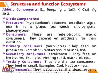 Structure and function Ecosystems
Abiotic Components: Ex: Temp, light, NaCl, K, Ca,& Mg
salts.
 Biotic Components:
 Producers: Phytoplankton's (diatoms, unicellular algae,
etc) & marine plants (sea weeds, chlorophycela,
phaeophyceae).
 Consumers: These are heterotrophic macro
consumers. They depend on producers for their
nutrition.
 Primary consumers (herbivores) :They feed on
producers Examples :Crustaceans, moiluscs, fish
 Secondary consumers (carnivores) : They feed on
herbivores. Examples :Herring sahd, mackerel, etc.,
 Tertiary Consumers: They are the top consumers.
They feed on small. Examples :Cod, Haddock, -etc.,
 Decomposers: They decompose the dead organic68
An autonomous institute
 