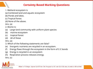 72
Certainty Based Marking Questions
1. Wetland ecosystem is
(a) Combined land and aquatic ecosystem
(b) Ponds and lakes.
(c) Tropical forest.
(d) None of the above.
Ans. (a)
2. Biome is:
(a) Large land community with uniform plant species
(b) marine ecosystem
(c) tropical forest
(d) All of these
Ans. (a)
3. Which of the following statements are false?
(e) Inorganic nutrients are recycled in an ecosystem.
(f) Energy flows through the ecosystem in the form of C-C bonds
(g) Energy is recycled in an ecosystem
(h) Respiration process releases energy.
Ans. (c)
An autonomous institute
 