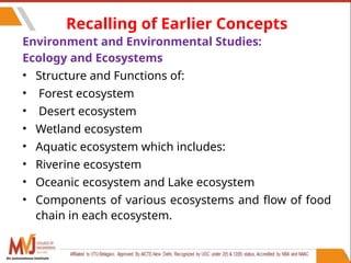 73
Recalling of Earlier Concepts
Environment and Environmental Studies:
Ecology and Ecosystems
• Structure and Functions of:
• Forest ecosystem
• Desert ecosystem
• Wetland ecosystem
• Aquatic ecosystem which includes:
• Riverine ecosystem
• Oceanic ecosystem and Lake ecosystem
• Components of various ecosystems and flow of food
chain in each ecosystem.
An autonomous institute
 