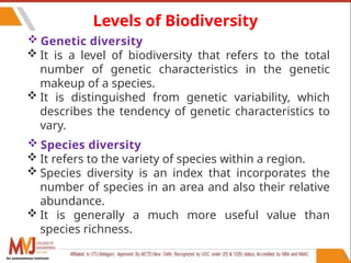 76
Levels of Biodiversity
 Genetic diversity
 It is a level of biodiversity that refers to the total
number of genetic characteristics in the genetic
makeup of a species.
 It is distinguished from genetic variability, which
describes the tendency of genetic characteristics to
vary.
 Species diversity
 It refers to the variety of species within a region.
 Species diversity is an index that incorporates the
number of species in an area and also their relative
abundance.
 It is generally a much more useful value than
species richness.
An autonomous institute
 