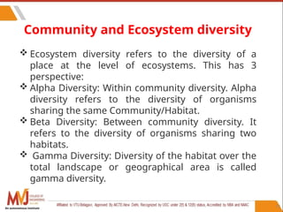 77
Community and Ecosystem diversity
 Ecosystem diversity refers to the diversity of a
place at the level of ecosystems. This has 3
perspective:
 Alpha Diversity: Within community diversity. Alpha
diversity refers to the diversity of organisms
sharing the same Community/Habitat.
 Beta Diversity: Between community diversity. It
refers to the diversity of organisms sharing two
habitats.
 Gamma Diversity: Diversity of the habitat over the
total landscape or geographical area is called
gamma diversity.
An autonomous institute
 