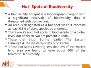 79
Hot- Spots of Biodiversity
 A biodiversity hotspot is a biogeographic region with
a significant reservoir of biodiversity that is
threatened with destruction.
 An area is designated as a hot spot when it contains
at least 0.5% of plant species as endemic.
 There are 25 such hot spots of biodiversity on a global
level, out of which two are present in India.
 These are: Indo- Burma (earlier The Eastern
Himalayas) ,The western Ghats & Sri Lanka..
 These hot spots covering less than 2% of the world’s
land area are found to have about 50% of the
terrestrial biodiversity.
An autonomous institute
 