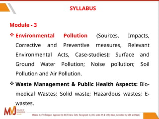 Module - 3
 Environmental Pollution (Sources, Impacts,
Corrective and Preventive measures, Relevant
Environmental Acts, Case-studies): Surface and
Ground Water Pollution; Noise pollution; Soil
Pollution and Air Pollution.
 Waste Management & Public Health Aspects: Bio-
medical Wastes; Solid waste; Hazardous wastes; E-
wastes.
8
SYLLABUS
 