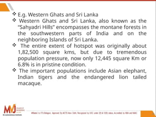 80
 E.g. Western Ghats and Sri Lanka
 Western Ghats and Sri Lanka, also known as the
“Sahyadri Hills” encompasses the montane forests in
the southwestern parts of India and on the
neighboring Islands of Sri Lanka.
 The entire extent of hotspot was originally about
1,82,500 square kms, but due to tremendous
population pressure, now only 12,445 square Km or
6.8% is in pristine condition.
 The important populations include Asian elephant,
Indian tigers and the endangered lion tailed
macaque.
An autonomous institute
 