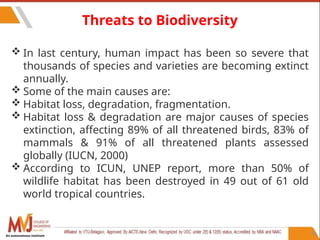 81
Threats to Biodiversity
 In last century, human impact has been so severe that
thousands of species and varieties are becoming extinct
annually.
 Some of the main causes are:
 Habitat loss, degradation, fragmentation.
 Habitat loss & degradation are major causes of species
extinction, affecting 89% of all threatened birds, 83% of
mammals & 91% of all threatened plants assessed
globally (IUCN, 2000)
 According to ICUN, UNEP report, more than 50% of
wildlife habitat has been destroyed in 49 out of 61 old
world tropical countries.
An autonomous institute
 