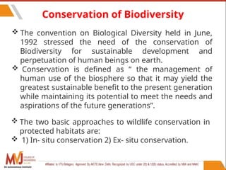 82
Conservation of Biodiversity
 The convention on Biological Diversity held in June,
1992 stressed the need of the conservation of
Biodiversity for sustainable development and
perpetuation of human beings on earth.
 Conservation is defined as “ the management of
human use of the biosphere so that it may yield the
greatest sustainable benefit to the present generation
while maintaining its potential to meet the needs and
aspirations of the future generations”.
 The two basic approaches to wildlife conservation in
protected habitats are:
 1) In- situ conservation 2) Ex- situ conservation.
An autonomous institute
 