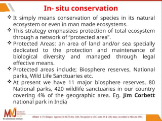 83
In- situ conservation
 It simply means conservation of species in its natural
ecosystem or even in man made ecosystems.
 This strategy emphasizes protection of total ecosystem
through a network of “protected area”.
 Protected Areas: an area of land and/or sea specially
dedicated to the protection and maintenance of
biological diversity and managed through legal
effective means.
 Protected areas include; Biosphere reserves, National
parks, Wild Life Sanctuaries etc.
 At present we have 11 major biosphere reserves, 80
National parks, 420 wildlife sanctuaries in our country
covering 4% of the geographic area. Eg. Jim Corbett
national park in India
An autonomous institute
 