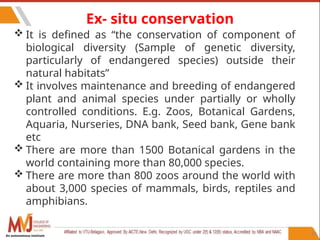 84
Ex- situ conservation
 It is defined as “the conservation of component of
biological diversity (Sample of genetic diversity,
particularly of endangered species) outside their
natural habitats”
 It involves maintenance and breeding of endangered
plant and animal species under partially or wholly
controlled conditions. E.g. Zoos, Botanical Gardens,
Aquaria, Nurseries, DNA bank, Seed bank, Gene bank
etc
 There are more than 1500 Botanical gardens in the
world containing more than 80,000 species.
 There are more than 800 zoos around the world with
about 3,000 species of mammals, birds, reptiles and
amphibians.
An autonomous institute
 