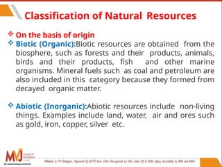86
Classification of Natural Resources
 On the basis of origin
 Biotic (Organic):Biotic resources are obtained from the
biosphere, such as forests and their products, animals,
birds and their products, fish and other marine
organisms. Mineral fuels such as coal and petroleum are
also included in this category because they formed from
decayed organic matter.
 Abiotic (Inorganic):Abiotic resources include non-living
things. Examples include land, water, air and ores such
as gold, iron, copper, silver etc.
An autonomous institute
 